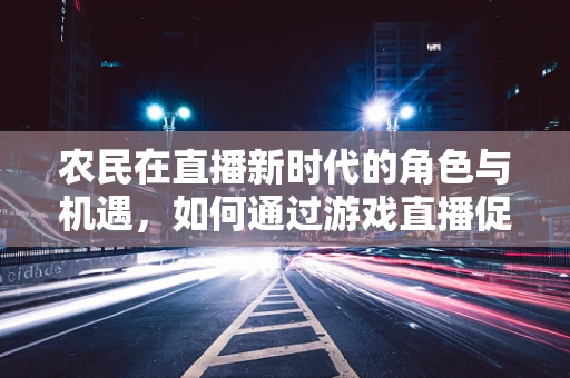 农民在直播新时代的角色与机遇，如何通过游戏直播促进乡村文化传播？