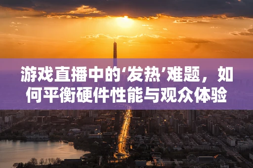 游戏直播中的‘发热’难题，如何平衡硬件性能与观众体验？