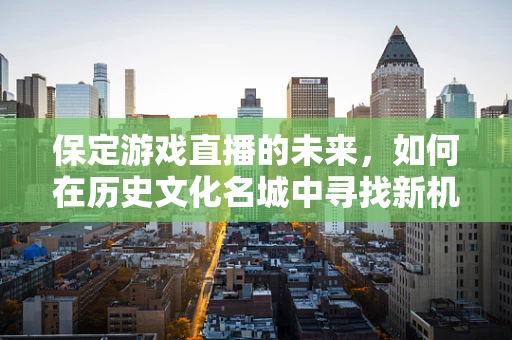 保定游戏直播的未来，如何在历史文化名城中寻找新机遇？
