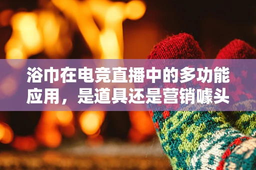 浴巾在电竞直播中的多功能应用，是道具还是营销噱头？