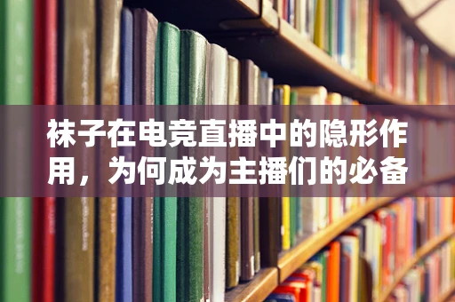 袜子在电竞直播中的隐形作用，为何成为主播们的必备装备？
