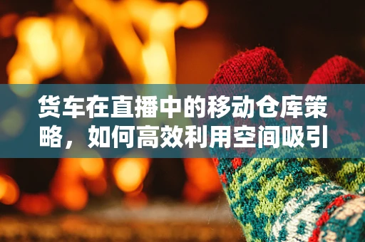 货车在直播中的移动仓库策略，如何高效利用空间吸引观众？
