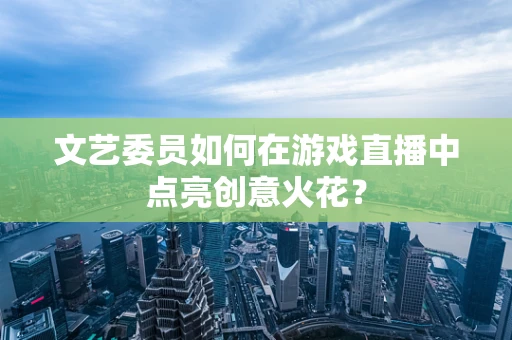 文艺委员如何在游戏直播中点亮创意火花？