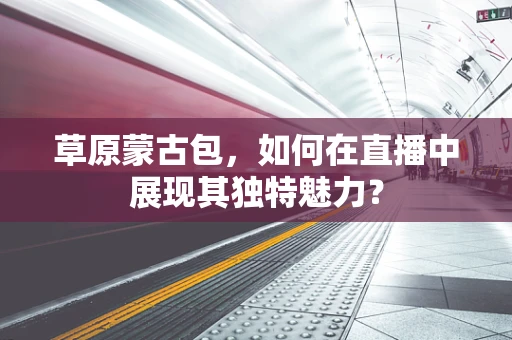 草原蒙古包，如何在直播中展现其独特魅力？