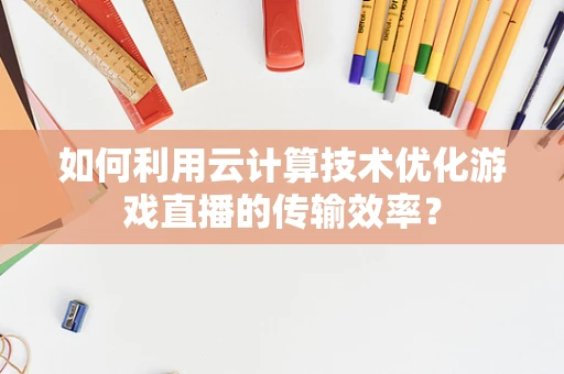 如何利用云计算技术优化游戏直播的传输效率？