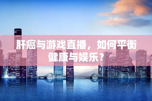 肝癌与游戏直播，如何平衡健康与娱乐？