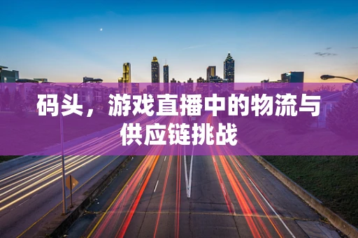 码头，游戏直播中的物流与供应链挑战