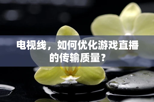 电视线，如何优化游戏直播的传输质量？