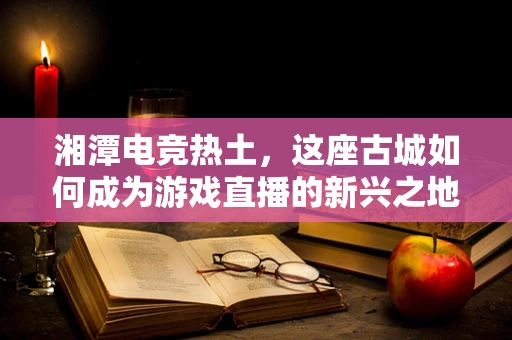 湘潭电竞热土，这座古城如何成为游戏直播的新兴之地？