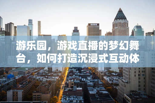 游乐园，游戏直播的梦幻舞台，如何打造沉浸式互动体验？