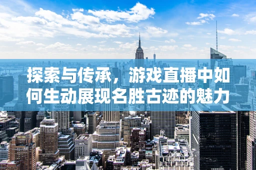 探索与传承，游戏直播中如何生动展现名胜古迹的魅力？