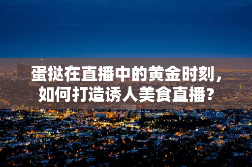 蛋挞在直播中的黄金时刻，如何打造诱人美食直播？