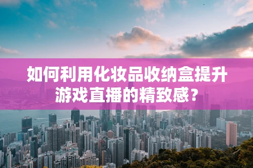 如何利用化妆品收纳盒提升游戏直播的精致感？
