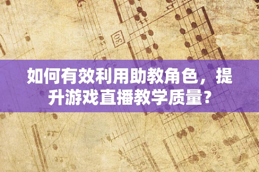 如何有效利用助教角色，提升游戏直播教学质量？