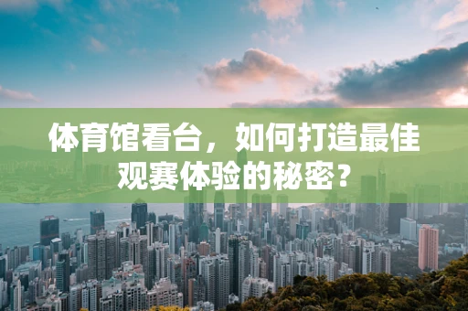 体育馆看台，如何打造最佳观赛体验的秘密？