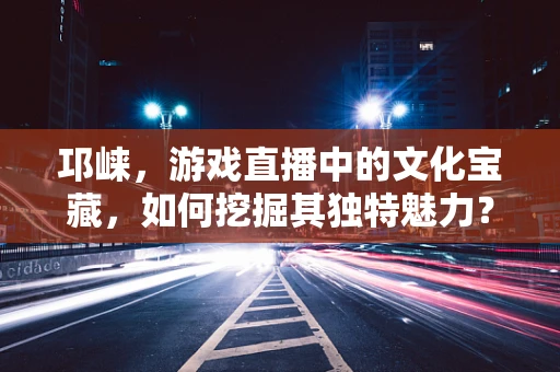 邛崃，游戏直播中的文化宝藏，如何挖掘其独特魅力？
