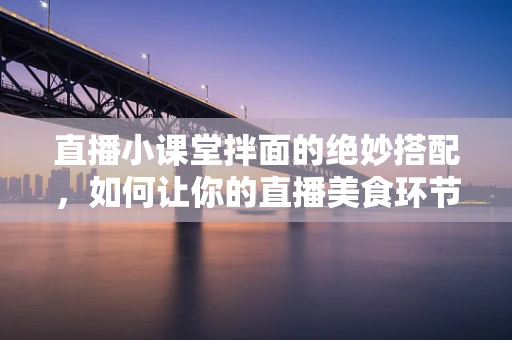 直播小课堂拌面的绝妙搭配，如何让你的直播美食环节更诱人？
