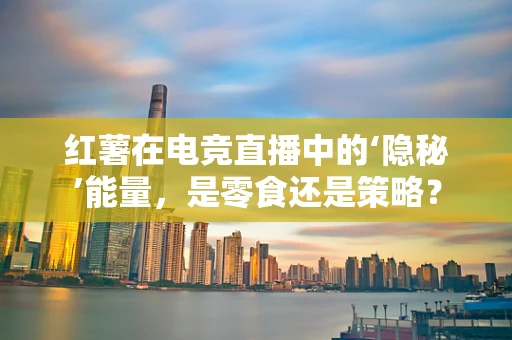 红薯在电竞直播中的‘隐秘’能量，是零食还是策略？