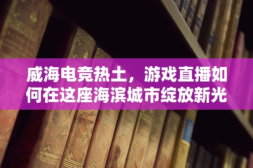 威海电竞热土，游戏直播如何在这座海滨城市绽放新光彩？
