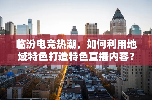 临汾电竞热潮，如何利用地域特色打造特色直播内容？