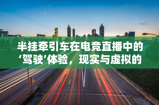 半挂牵引车在电竞直播中的‘驾驶’体验，现实与虚拟的碰撞