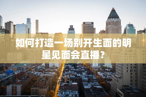 如何打造一场别开生面的明星见面会直播？