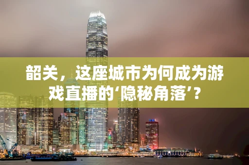韶关，这座城市为何成为游戏直播的‘隐秘角落’？
