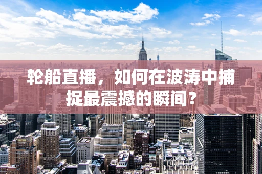 轮船直播，如何在波涛中捕捉最震撼的瞬间？