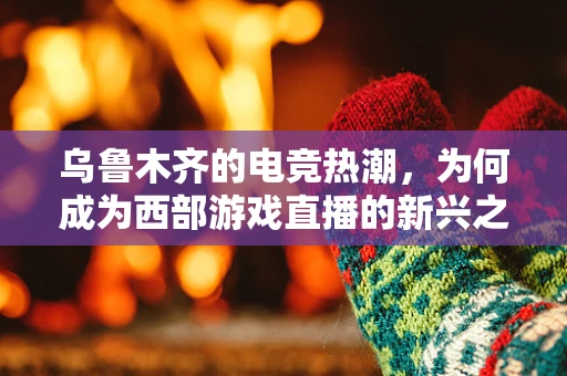 乌鲁木齐的电竞热潮，为何成为西部游戏直播的新兴之地？