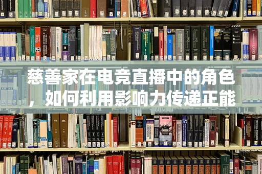 慈善家在电竞直播中的角色，如何利用影响力传递正能量？