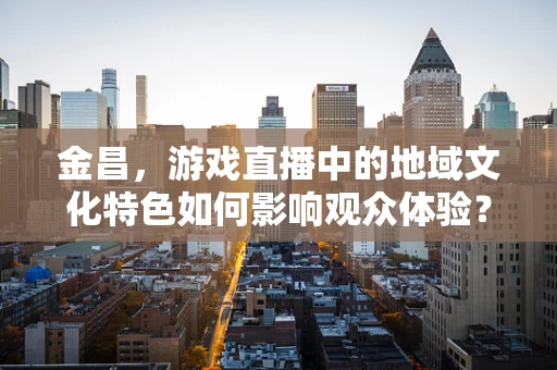 金昌，游戏直播中的地域文化特色如何影响观众体验？