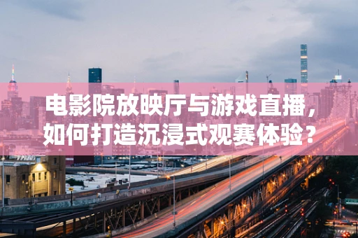 电影院放映厅与游戏直播，如何打造沉浸式观赛体验？