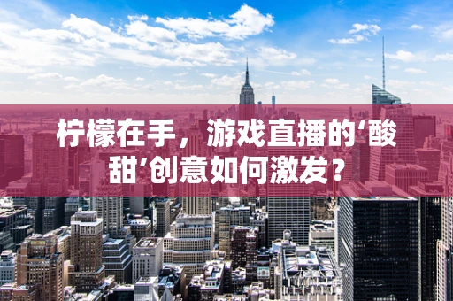 柠檬在手，游戏直播的‘酸甜’创意如何激发？