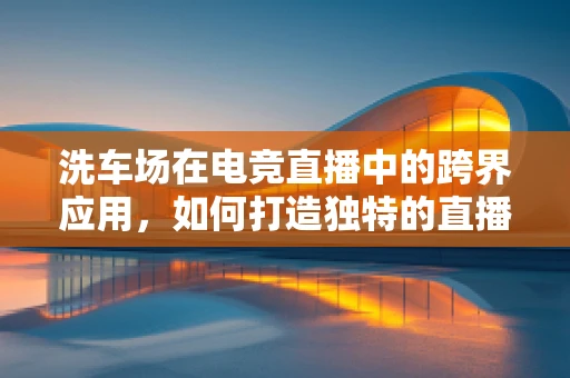洗车场在电竞直播中的跨界应用，如何打造独特的直播场景？