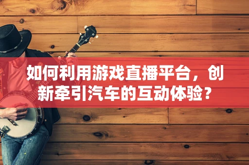 如何利用游戏直播平台，创新牵引汽车的互动体验？
