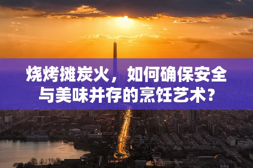 烧烤摊炭火，如何确保安全与美味并存的烹饪艺术？