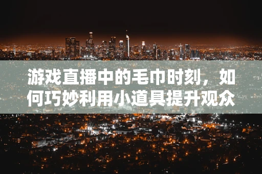游戏直播中的毛巾时刻，如何巧妙利用小道具提升观众体验？
