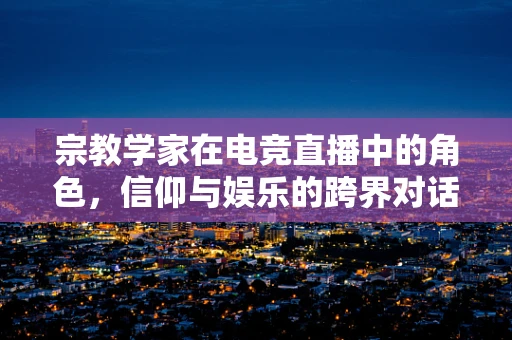 宗教学家在电竞直播中的角色，信仰与娱乐的跨界对话