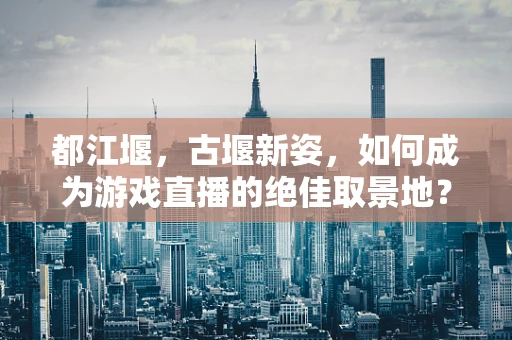 都江堰，古堰新姿，如何成为游戏直播的绝佳取景地？