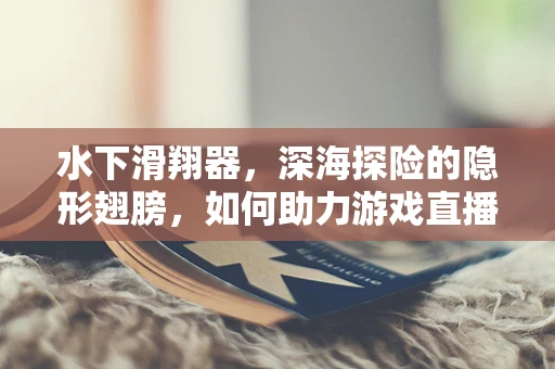 水下滑翔器，深海探险的隐形翅膀，如何助力游戏直播的未知探索？
