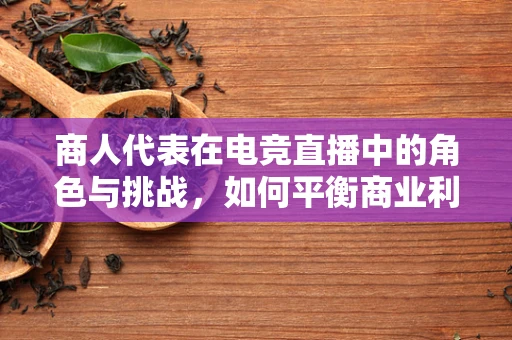 商人代表在电竞直播中的角色与挑战，如何平衡商业利益与观众期待？
