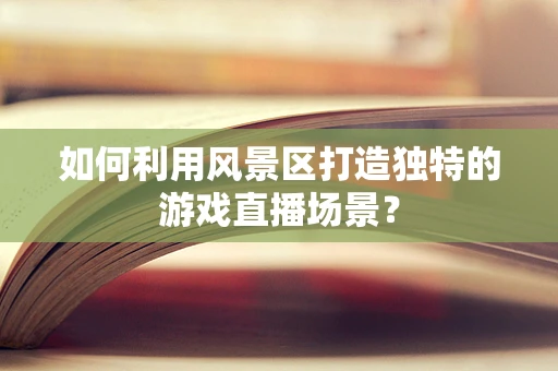 如何利用风景区打造独特的游戏直播场景？