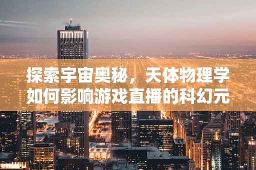 探索宇宙奥秘，天体物理学如何影响游戏直播的科幻元素设计？