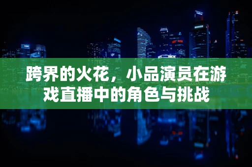 跨界的火花，小品演员在游戏直播中的角色与挑战