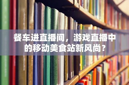 餐车进直播间，游戏直播中的移动美食站新风尚？