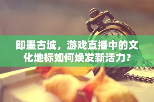 即墨古城，游戏直播中的文化地标如何焕发新活力？