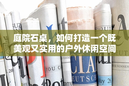 庭院石桌，如何打造一个既美观又实用的户外休闲空间？