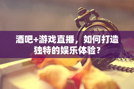 酒吧+游戏直播，如何打造独特的娱乐体验？