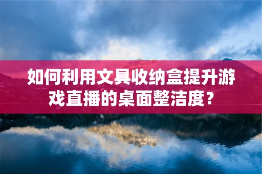 如何利用文具收纳盒提升游戏直播的桌面整洁度？