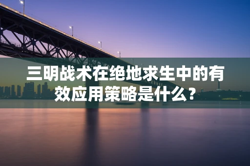 三明战术在绝地求生中的有效应用策略是什么？